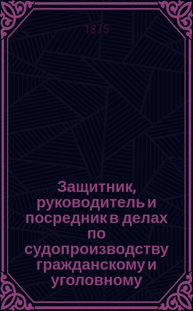 Защитник, руководитель и посредник в делах по судопроизводству гражданскому и уголовному : Справ. подруч. кн. для всех, имеющих дела у мировых судей, в их съездах, в окруж. судах, судеб. палатах и у нотариуса : С приб.: образцов, форм и сроков для тяжущихся и подсудимых..