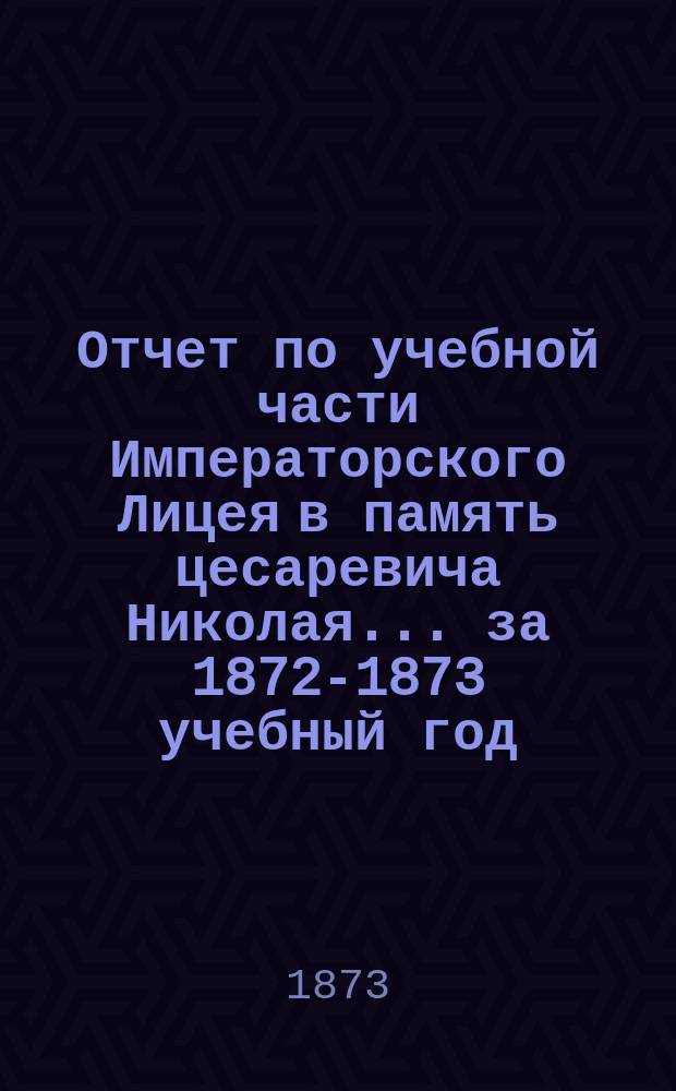 Отчет по учебной части Императорского Лицея в память цесаревича Николая... за 1872-1873 учебный год