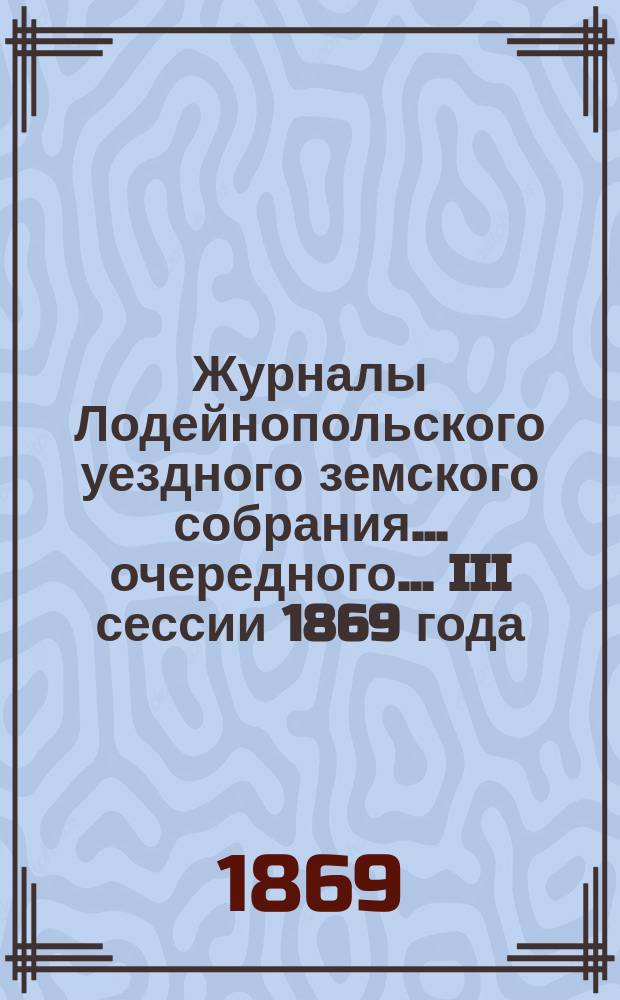 Журналы Лодейнопольского уездного земского собрания... очередного... III сессии 1869 года