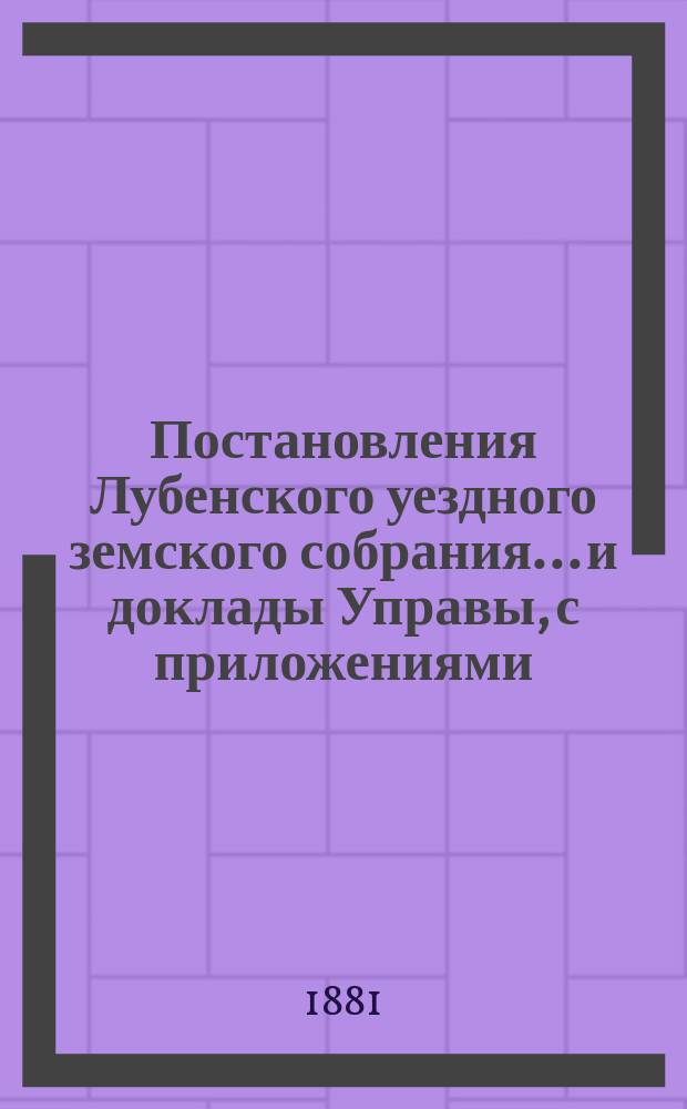 Постановления Лубенского уездного земского собрания... и доклады Управы, с приложениями. 1881 года, XVII очередного...
