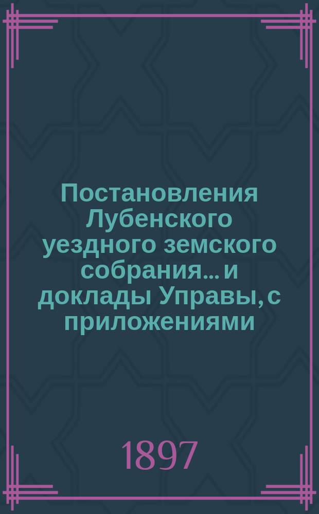 Постановления Лубенского уездного земского собрания... и доклады Управы, с приложениями. 1897 года