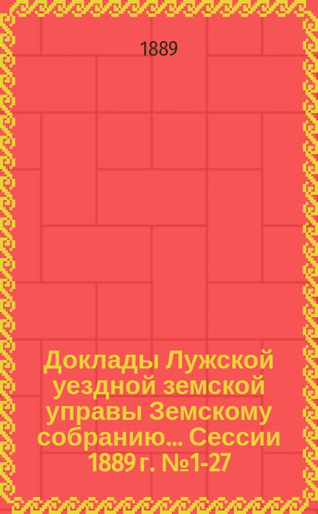 Доклады Лужской уездной земской управы Земскому собранию... [Сессии 1889 г.] № 1-27