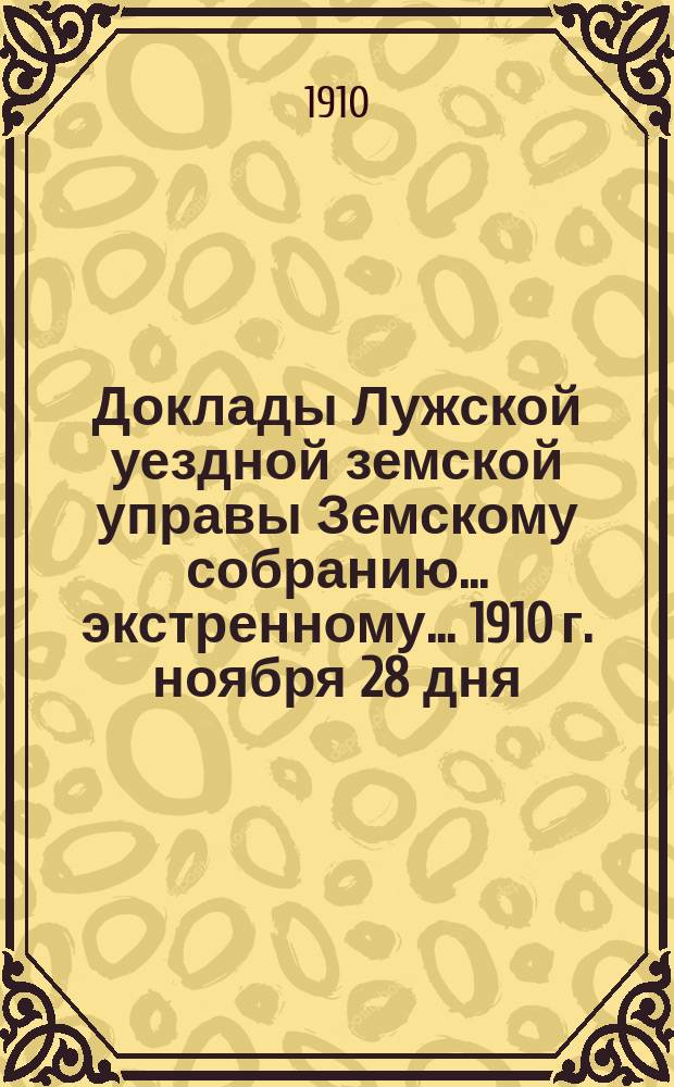 Доклады Лужской уездной земской управы Земскому собранию... экстренному... 1910 г. ноября 28 дня