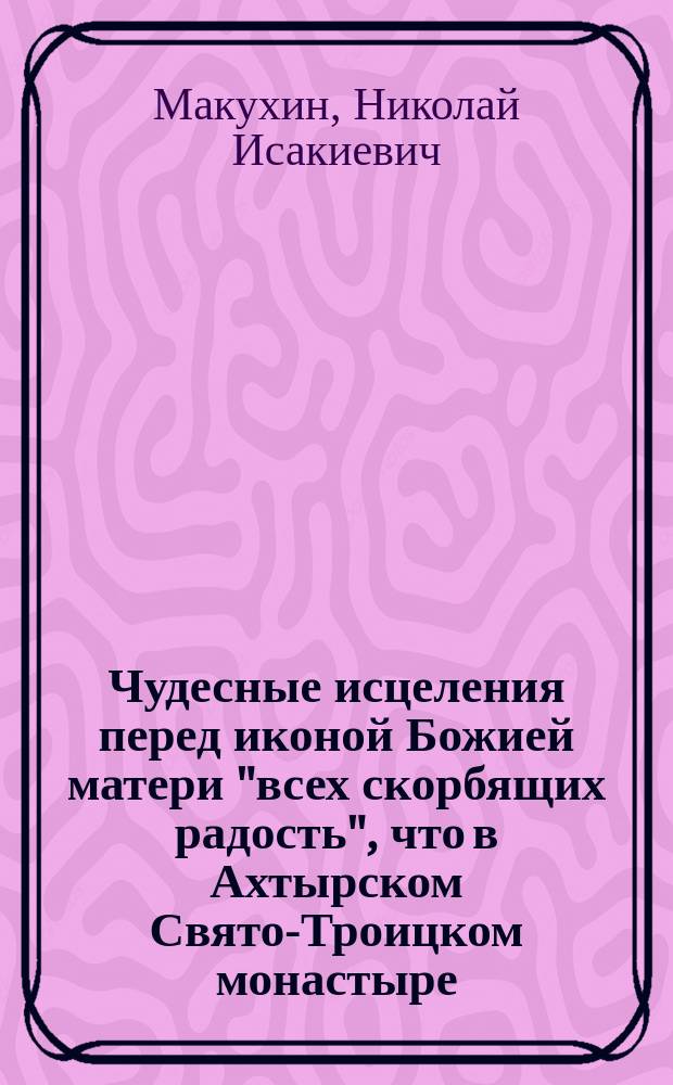 Чудесные исцеления перед иконой Божией матери "всех скорбящих радость", что в Ахтырском Свято-Троицком монастыре, с предварительным сказанием об этой иконе и самом монастыре