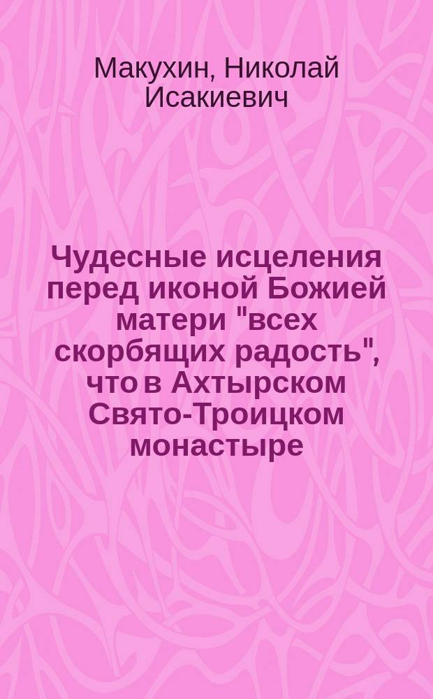 Чудесные исцеления перед иконой Божией матери "всех скорбящих радость", что в Ахтырском Свято-Троицком монастыре, с предварительным сказанием об этой иконе и самом монастыре