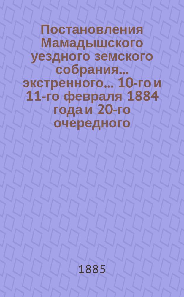 Постановления Мамадышского уездного земского собрания... экстренного... 10-го и 11-го февраля 1884 года и 20-го очередного... с 20 по 26 октября 1884 года