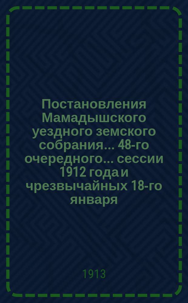 Постановления Мамадышского уездного земского собрания... 48-го очередного... сессии 1912 года [и чрезвычайных 18-го января, 15 марта и 20-го июля 1912 года]