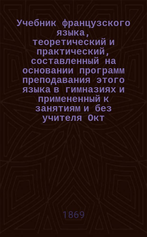 Учебник французского языка, теоретический и практический, составленный на основании программ преподавания этого языка в гимназиях и примененный к занятиям и без учителя Окт. Мильчевским