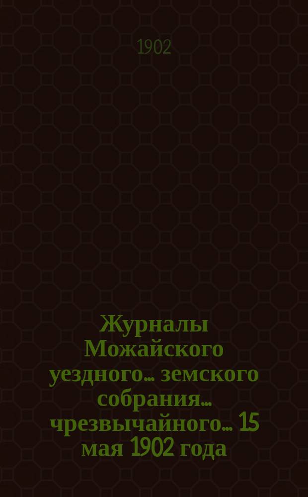 Журналы Можайского уездного... земского собрания... чрезвычайного... 15 мая 1902 года