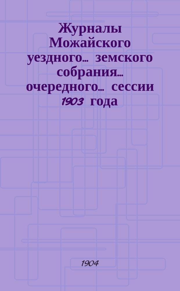 Журналы Можайского уездного... земского собрания... очередного... сессии 1903 года : очередного... сессии 1903 года с отметками об исполнении постановлений собрания