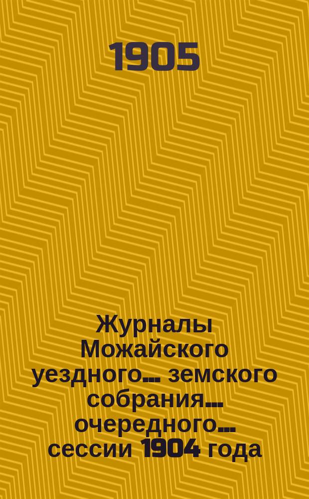 Журналы Можайского уездного... земского собрания... очередного... сессии 1904 года : очередного... сессии 1904 года с отметками об исполнении постановлений собрания