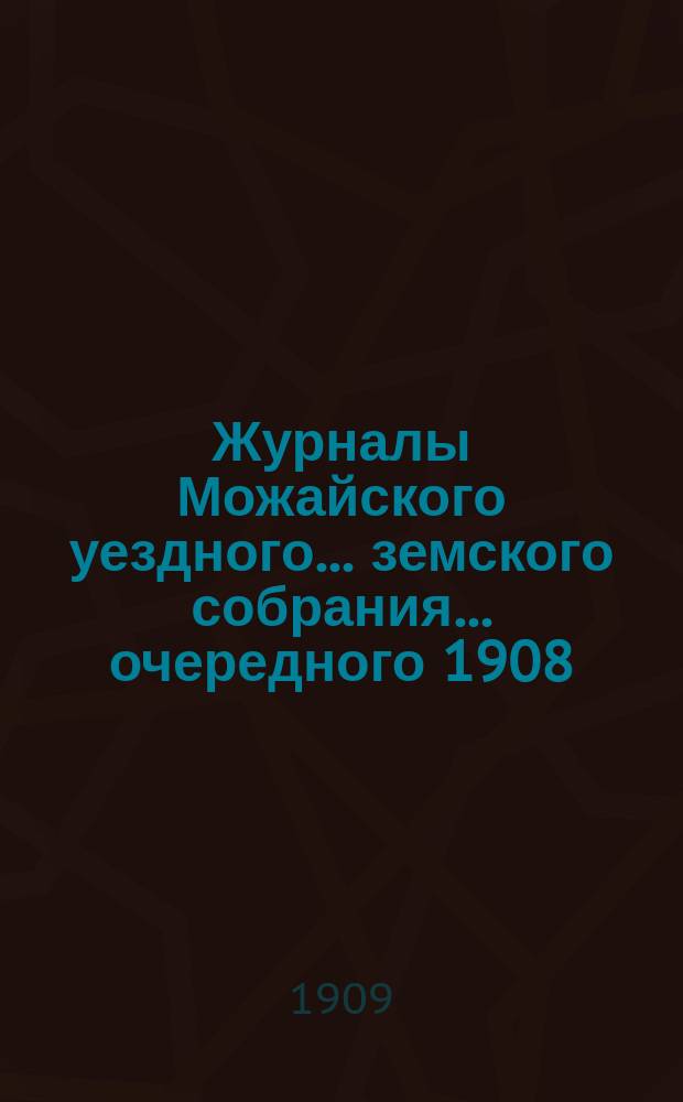 Журналы Можайского уездного... земского собрания... ... очередного [1908] : ... очередного [1908] и чрезвычайных земских собраний [1909 года] с отметками об исполнении постановлений собрания
