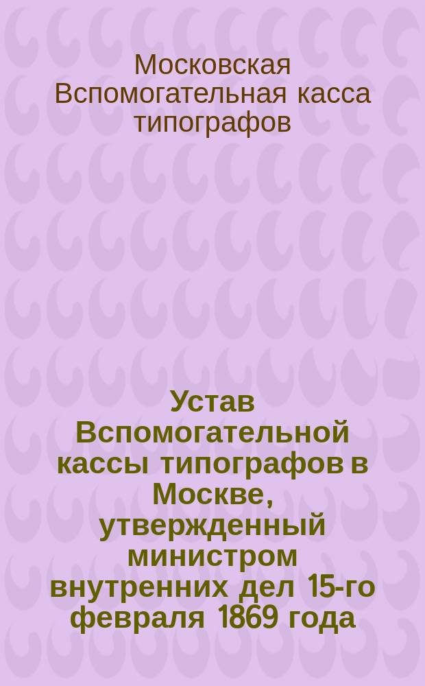 Устав Вспомогательной кассы типографов в Москве, утвержденный министром внутренних дел 15-го февраля 1869 года