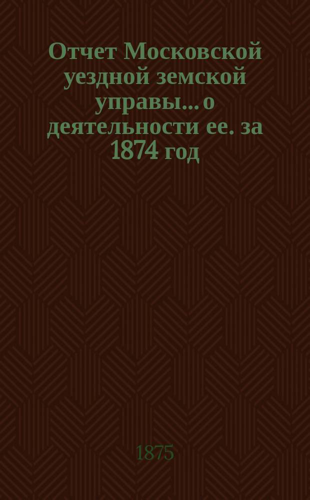 Отчет Московской уездной земской управы... [о деятельности ее]. за 1874 год : за 1874 год и первую половину 1875 года