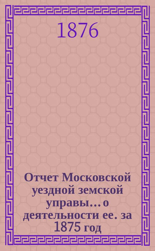 Отчет Московской уездной земской управы... [о деятельности ее]. за 1875 год : за 1875 год и первую половину 1876 года