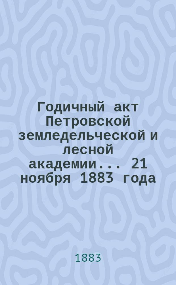 Годичный акт Петровской земледельческой и лесной академии... ... 21 ноября 1883 года : [Отчет... за 1882-83 учеб. г.]
