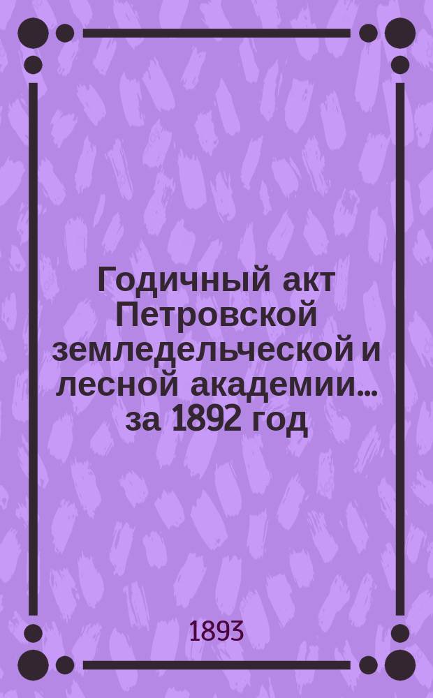 Годичный акт Петровской земледельческой и лесной академии... ... за 1892 год