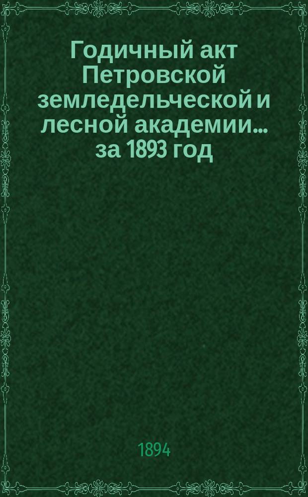 Годичный акт Петровской земледельческой и лесной академии... ... за 1893 год