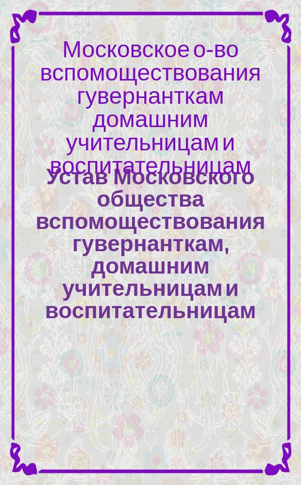 Устав Московского общества вспомоществования гувернанткам, домашним учительницам и воспитательницам : Утв. 21 июля 1869 г.