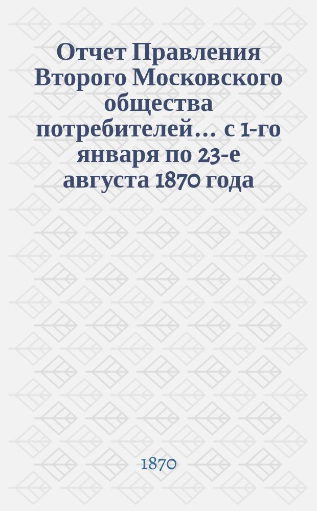 Отчет Правления Второго Московского общества потребителей... ... с 1-го января по 23-е августа 1870 года : ... с 1-го января по 23-е августа 1870 года и отчет Комиссии, избранной для ликвидации торговли Общества