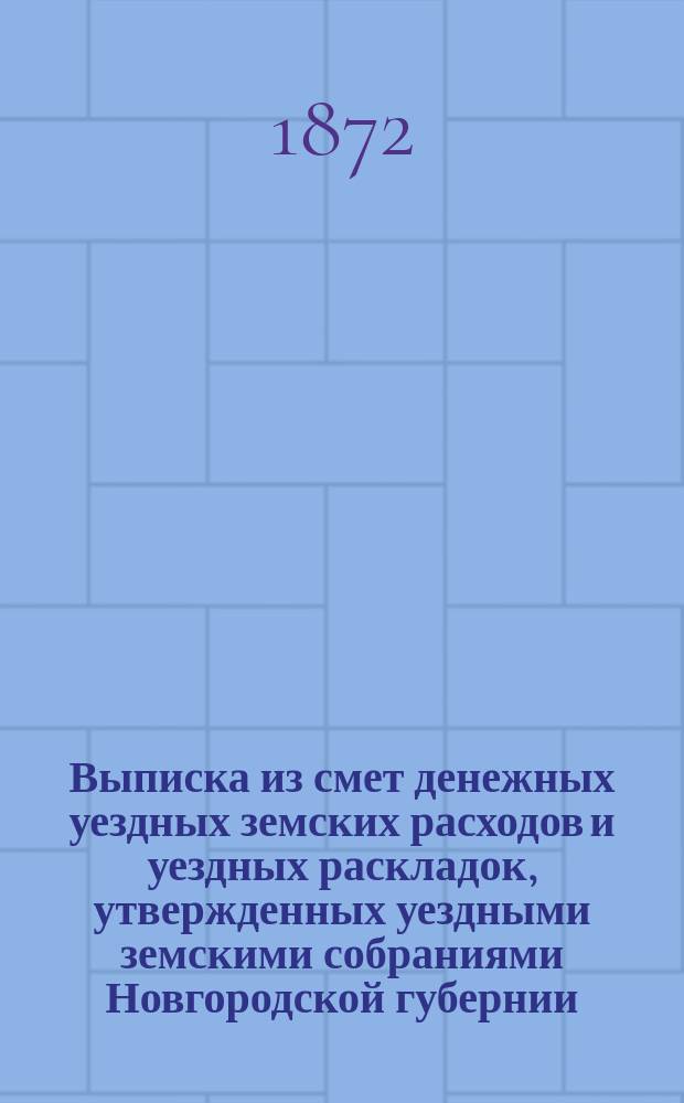 Выписка из смет денежных уездных земских расходов и уездных раскладок, утвержденных уездными земскими собраниями Новгородской губернии ... ... на 1872 год