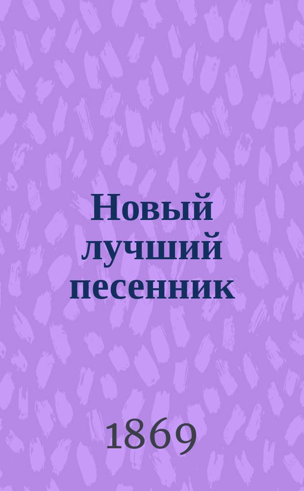 Новый лучший песенник : Собр. любимейших публикой, лучших и новейших романсов и песен: цыганских, хоровых, светских и др. : С присовокуплением солдат. песен
