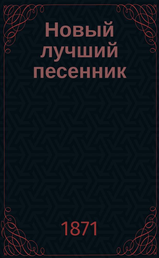 Новый лучший песенник : Собр. любимейших публикой, лучших и новейших романсов и песен: цыганских, хоровых, светских и др. : С присовокуплением солдат. песен
