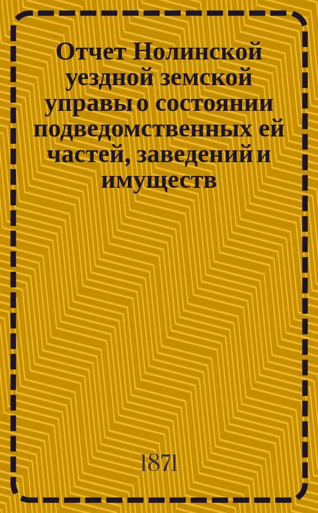 Отчет Нолинской уездной земской управы о состоянии подведомственных ей частей, заведений и имуществ ... с 9-го октября 1870 года по 1-е июля 1871 года