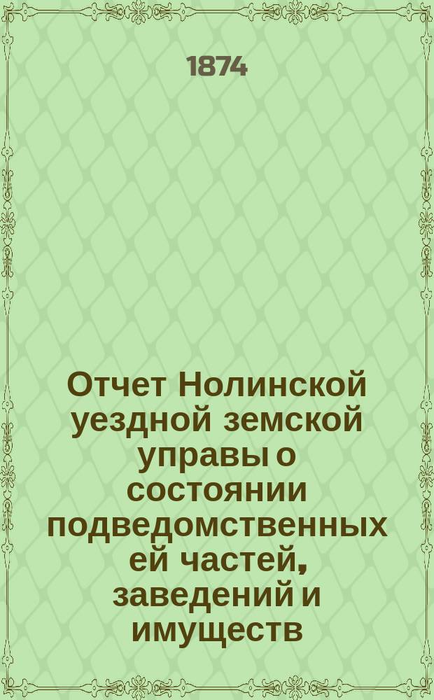 Отчет Нолинской уездной земской управы о состоянии подведомственных ей частей, заведений и имуществ ... VIII очередной сессии с 1-го июля 1873 года по 1-е июля 1874 года. [Ч. 1 : О приходе и расходе сумм]