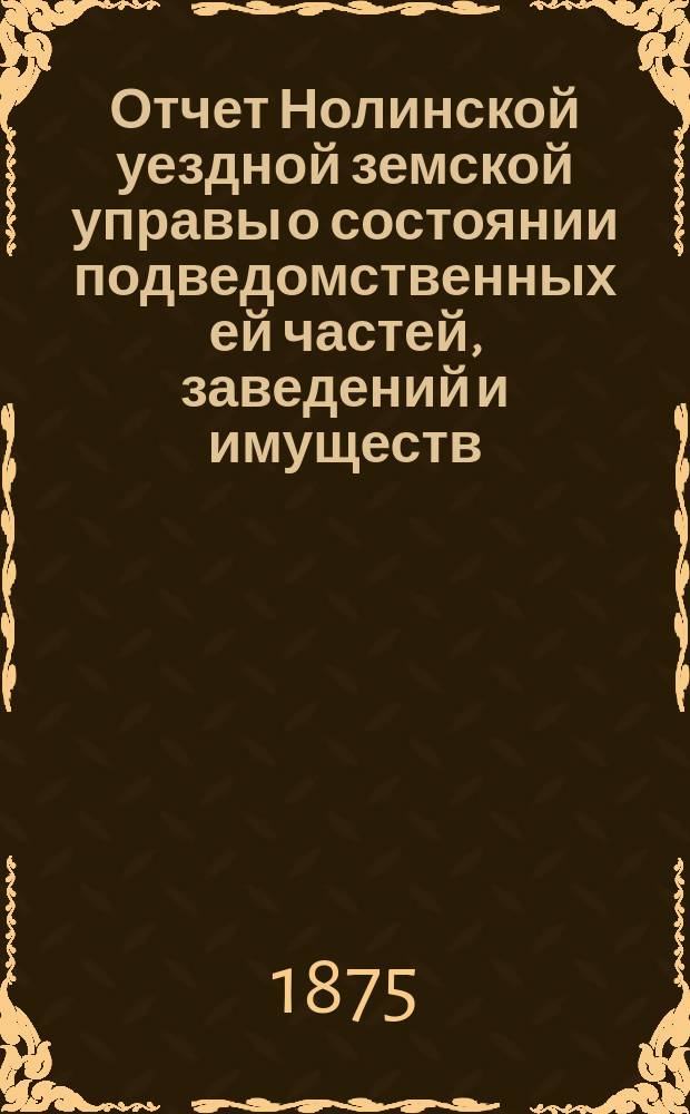 Отчет Нолинской уездной земской управы о состоянии подведомственных ей частей, заведений и имуществ ... IX очередной сессии с 1-го июля 1874 года по 1-е июля 1875 года