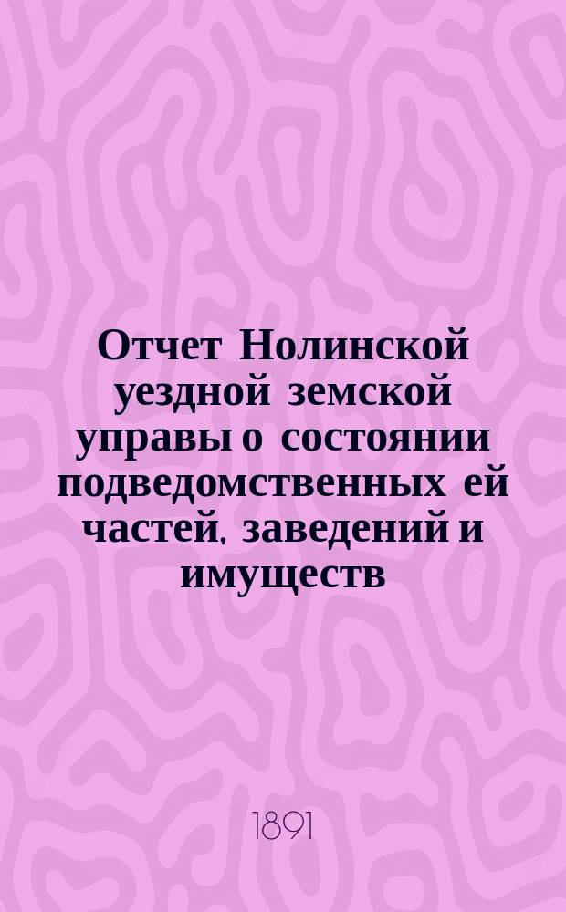 Отчет Нолинской уездной земской управы о состоянии подведомственных ей частей, заведений и имуществ ... в 1890 году и в 1-й половине 1891 года : в 1890 году и в 1-й половине 1891 года, объяснительная записка к ее отчету о расходах сумм уездного земского сбора за это время и перечень постановлений Нолинского земского собрания XXIV-й очередной сессии, исполнение коих было возложено на Управу, с обозначением времени и результатов исполнительных действий Управы