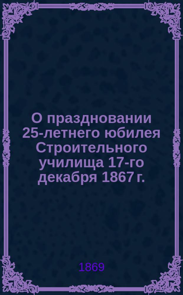 О праздновании 25-летнего юбилея Строительного училища 17-го декабря 1867 г.