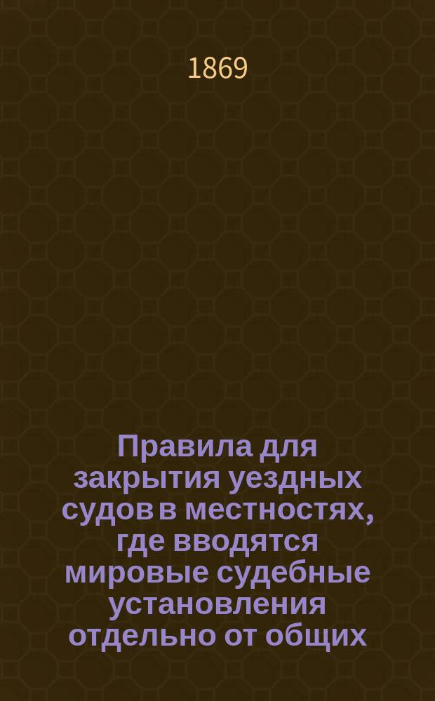 Правила для закрытия уездных судов в местностях, где вводятся мировые судебные установления отдельно от общих : Извлеч. из... утв. 10 марта 1869 г. Мнения Гос. сов. о порядке производства дел..