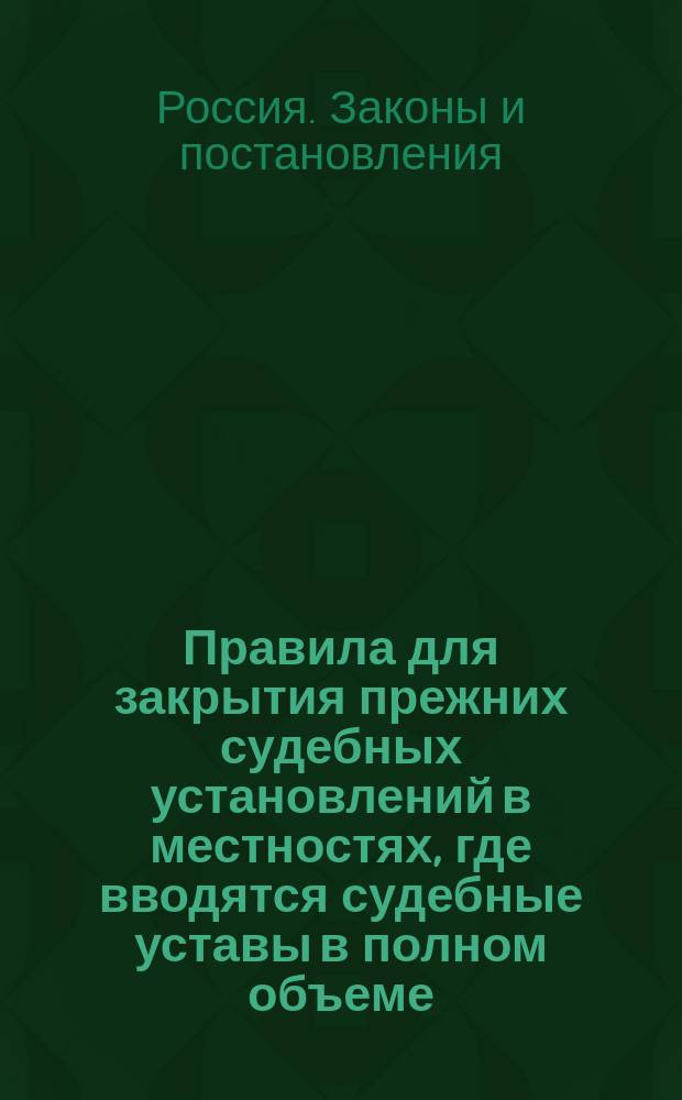 Правила для закрытия прежних судебных установлений в местностях, где вводятся судебные уставы в полном объеме; II. Инструкция министра юстиции для закрытия прежних судебных установлений в местностях, в коих вводятся судебные уставы в полном объеме