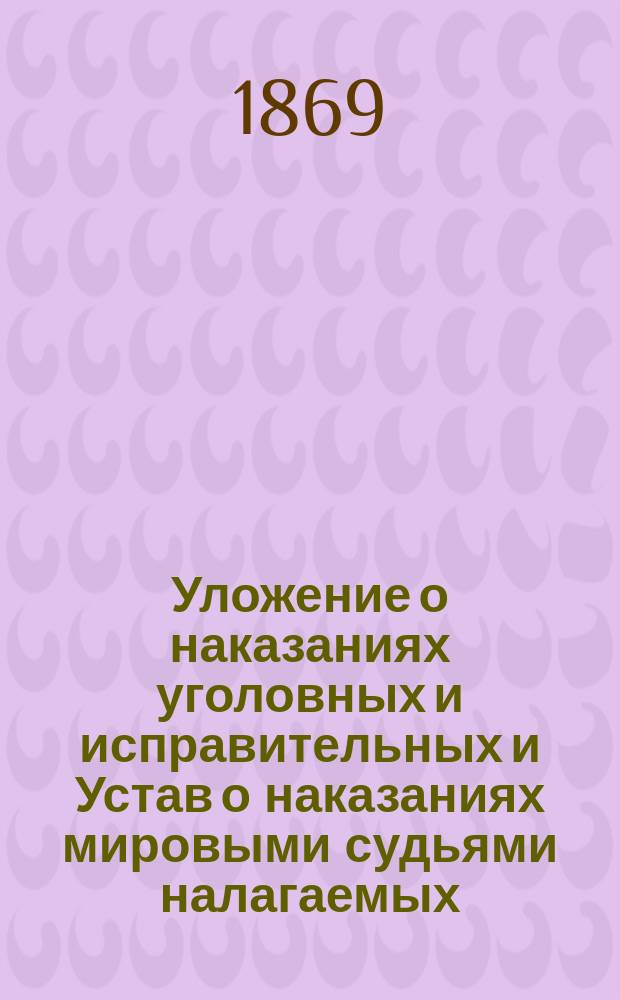 Уложение о наказаниях уголовных и исправительных и Устав о наказаниях мировыми судьями налагаемых, по издан. 1866 г., и продолж. 1868 г., и всем позднейшим дополнениям, опубликованным в Сборн. правит. распор. и Правит. вестнике : С разъяснением их по решениям кассационных департаментов Правительствующего сената : С приведением статей законов, на которые содержатся в Уложении и Уставе ссылки и Алфавитного указателя