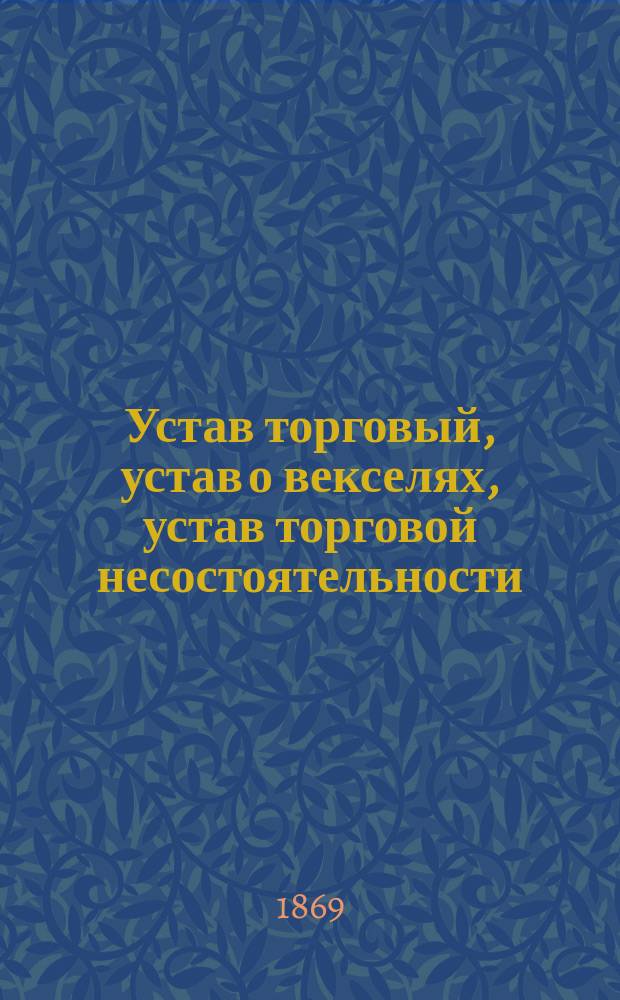 Устав торговый, устав о векселях, устав торговой несостоятельности: 11 т. Св. зак.: По изд. 1857 г. и Прод. 1863, 1864 и 1868 гг. и со всеми позднейшими доп. и изм.; Положение о пошлинах за право торговли и других промыслов: С разъясн. по решениям кассац. деп. Правительствующего сената и со включ. ст. и др. томов Св. зак., на которые содержатся ссылки: С прил. алф. указ