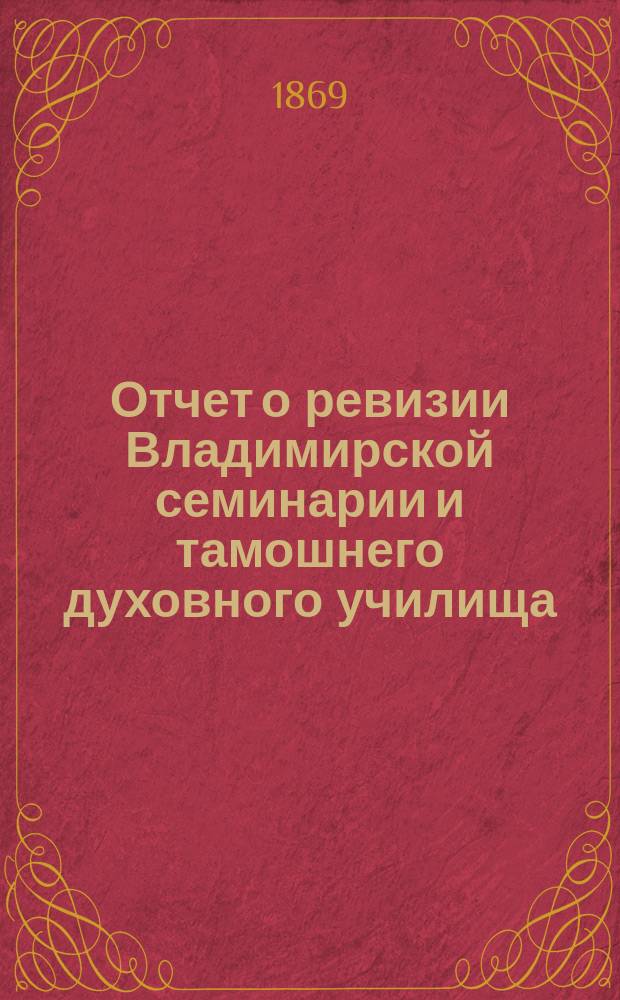 Отчет о ревизии Владимирской семинарии и тамошнего духовного училища (в 1869 г.) с изложением сведений о приготовлении духовно-учебных заведений Владимирской епархии к полному преобразованию по высочайше утвержденным 14 мая 1867 года уставам