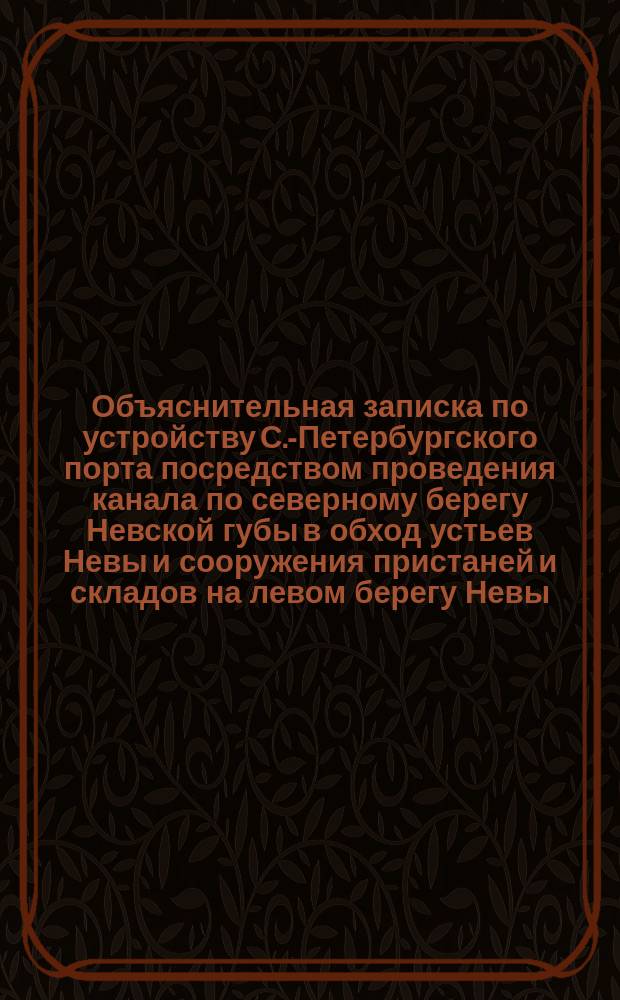 Объяснительная записка по устройству С.-Петербургского порта посредством проведения канала по северному берегу Невской губы в обход устьев Невы и сооружения пристаней и складов на левом берегу Невы, выше городских мостов. 1869