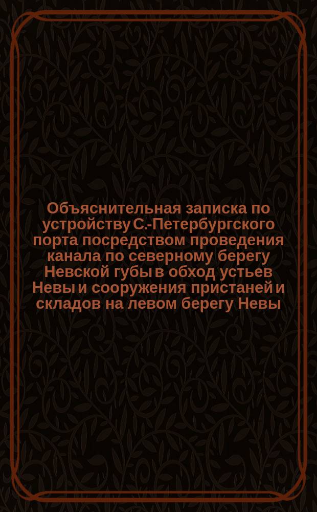 Объяснительная записка по устройству С.-Петербургского порта посредством проведения канала по северному берегу Невской губы в обход устьев Невы и сооружения пристаней и складов на левом берегу Невы, выше городских мостов. 1869