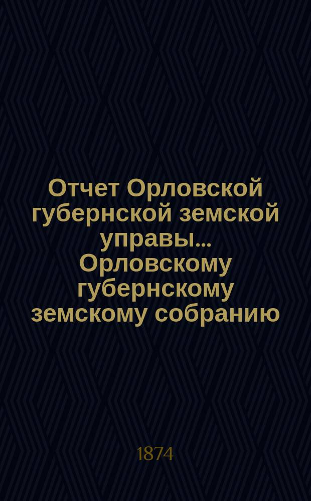 Отчет Орловской губернской земской управы... Орловскому губернскому земскому собранию... 1873/74 года... собранию 1874 года : 1873/74 года... собранию 1874 года ; Сметы на 1875 год