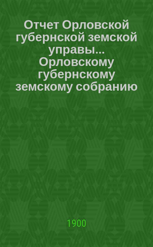 Отчет Орловской губернской земской управы... Орловскому губернскому земскому собранию... за 1899 год и за время с 1 января по 1 сентября 1900 г. XXXV очередному...