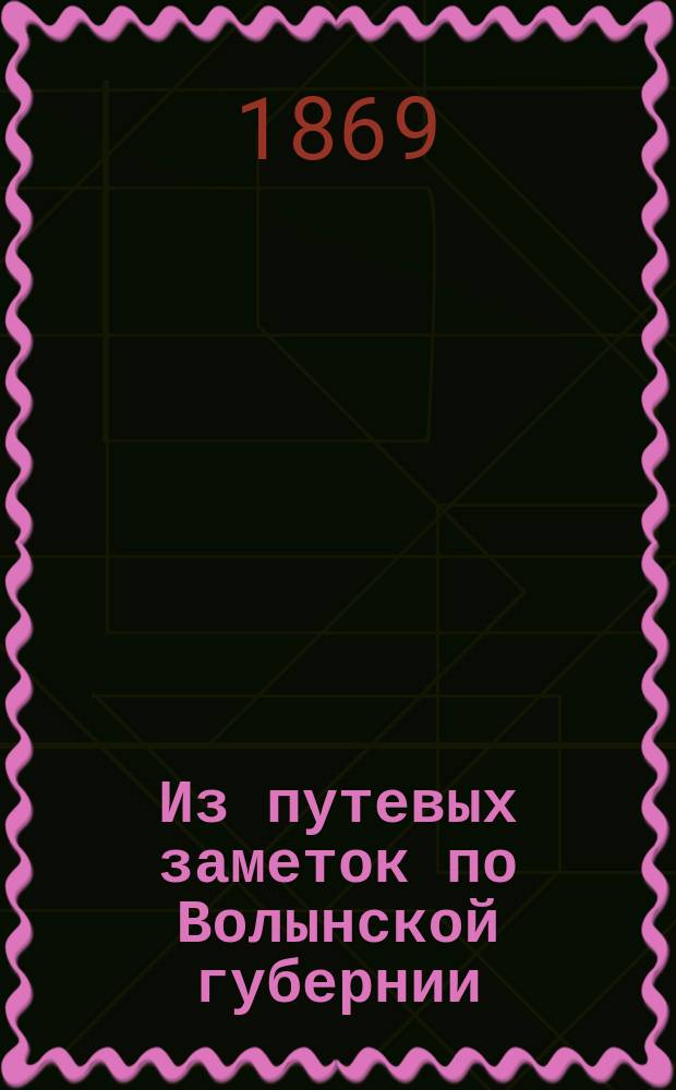 Из путевых заметок по Волынской губернии : Наблюдения в отношении землезнания, землерождения и фабрично-промышленного состояния Губернии: археол. и этногр. заметки, местные народные предания и легенды