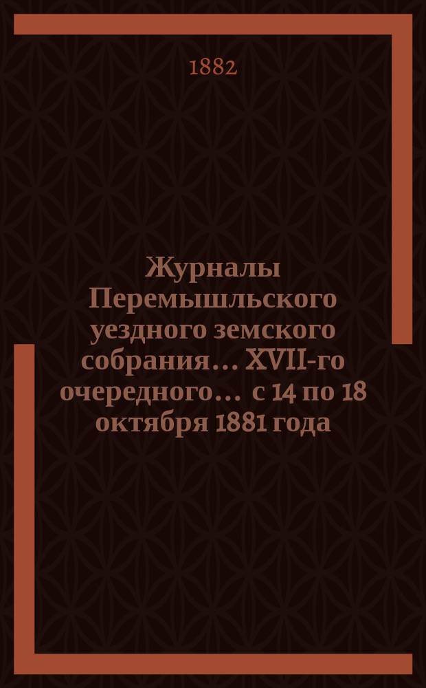 Журналы Перемышльского уездного земского собрания ... XVII-го очередного ... с 14 по 18 октября 1881 года