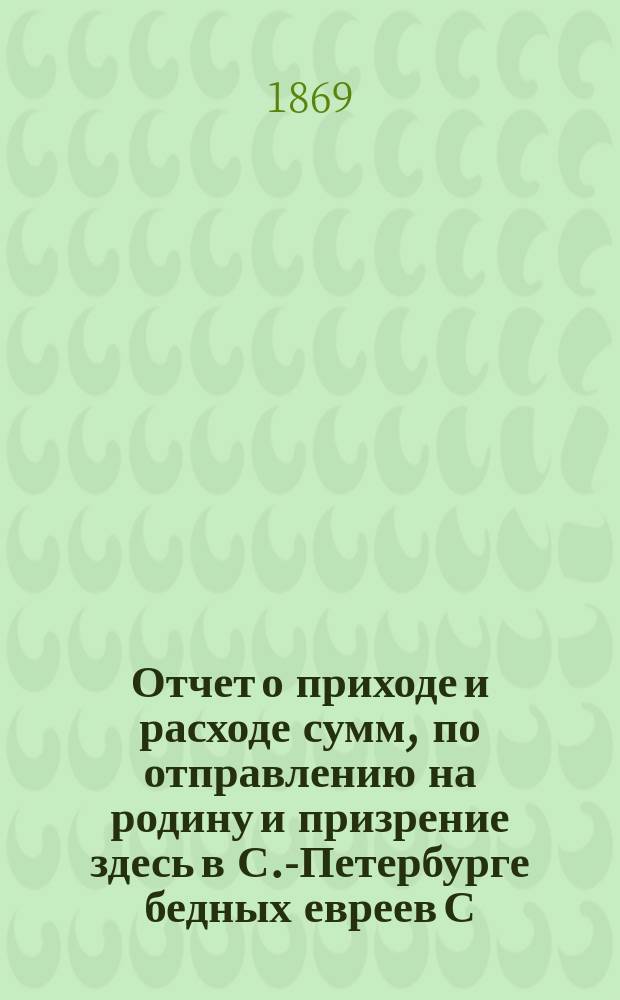 Отчет о приходе и расходе сумм, по отправлению на родину и призрение здесь в С.-Петербурге бедных евреев С.-Петербургского еврейского общества