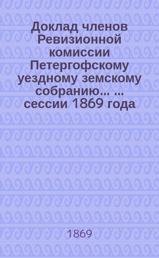 Доклад членов Ревизионной комиссии Петергофскому уездному земскому собранию ... ... [сессии 1869 года