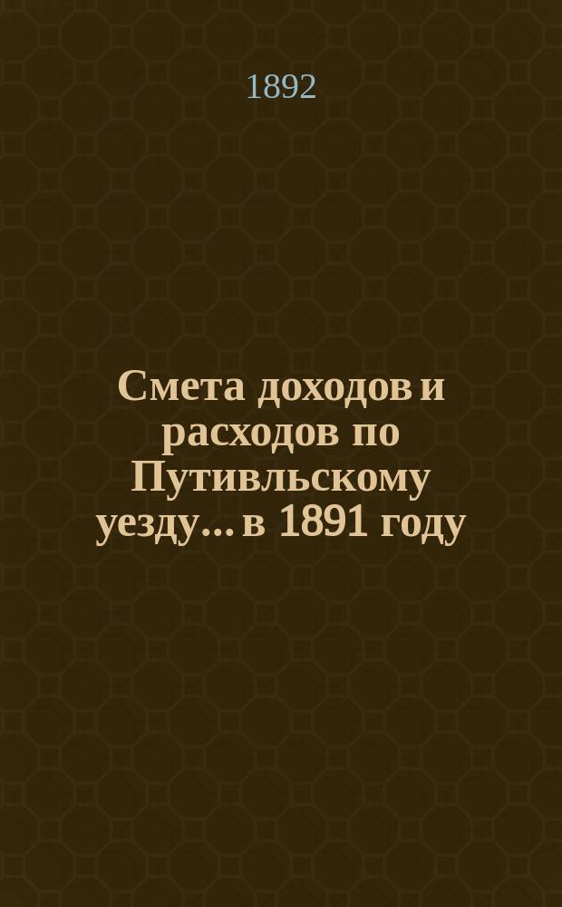 Смета доходов и расходов по Путивльскому уезду... в 1891 году : в 1891 году