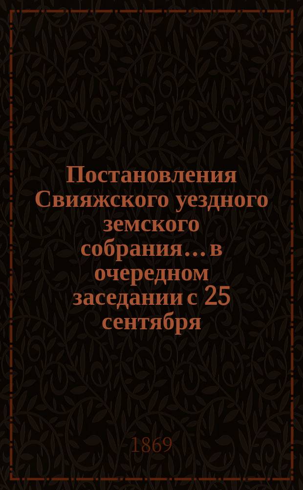 Постановления Свияжского уездного земского собрания... в очередном заседании с 25 сентября... : в очередном заседании с 25 сентября по 1 октября 1868 года и в чрезвычайном заседании 20 и 21 декабря того же года