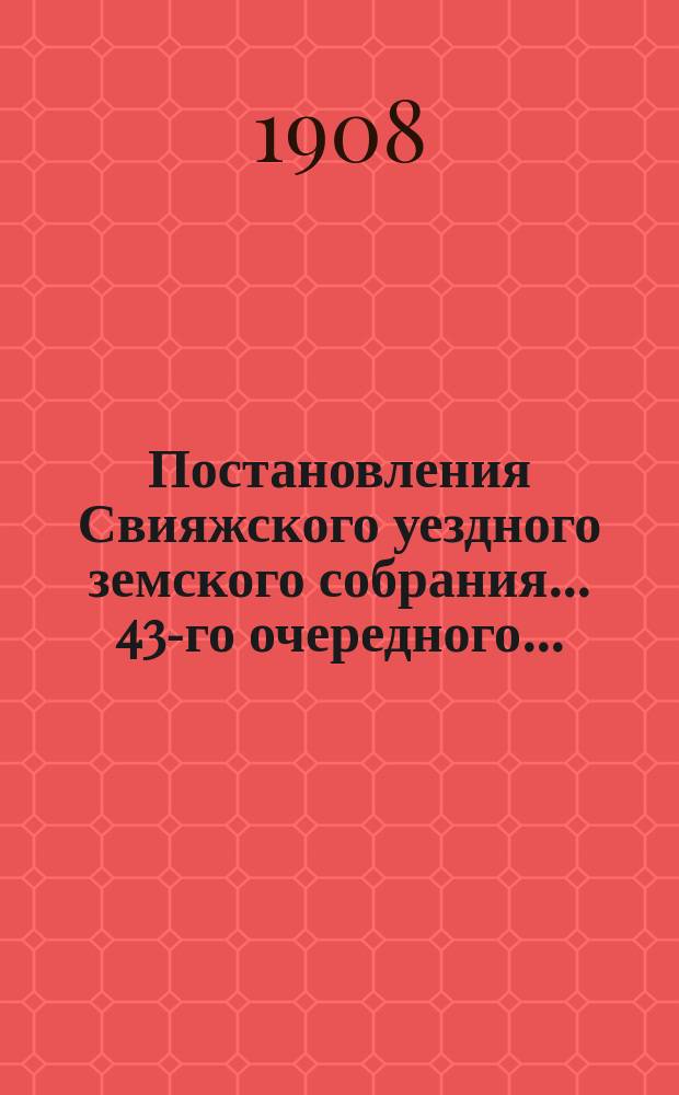Постановления Свияжского уездного земского собрания... 43-го очередного... : 43-го очередного... 25 сентября и 1 октября 1907 г. и чрезвычайных 3 февраля и 29 ноября 1907 года