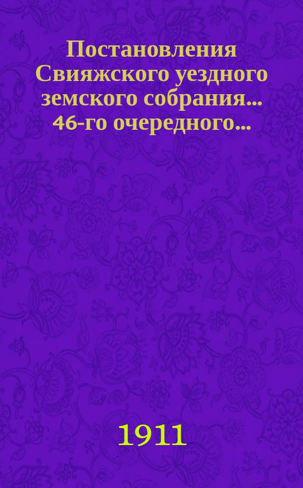 Постановления Свияжского уездного земского собрания... 46-го очередного... : 46-го очередного... 28 сентября - 1 октября 1910 года и чрезвычайного 17 августа 1910 года