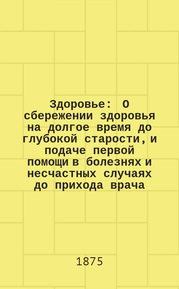 Здоровье : О сбережении здоровья на долгое время до глубокой старости, и подаче первой помощи в болезнях и несчастных случаях до прихода врача